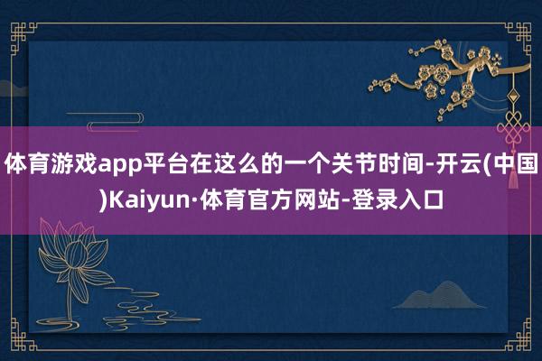 体育游戏app平台在这么的一个关节时间-开云(中国)Kaiyun·体育官方网站-登录入口