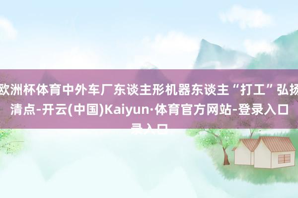 欧洲杯体育中外车厂东谈主形机器东谈主“打工”弘扬清点-开云(中国)Kaiyun·体育官方网站-登录入口