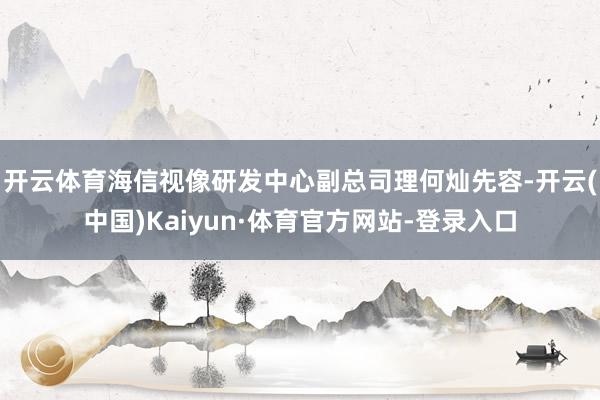 开云体育　　海信视像研发中心副总司理何灿先容-开云(中国)Kaiyun·体育官方网站-登录入口