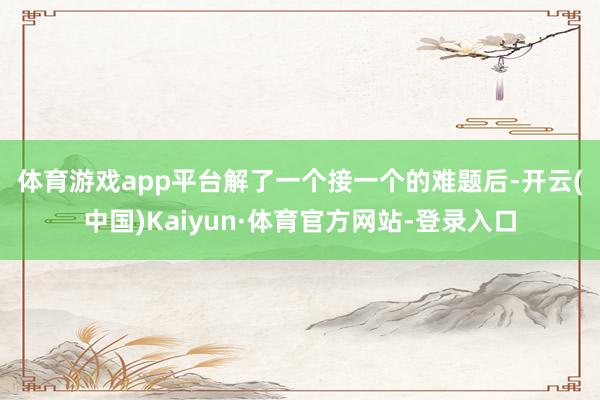 体育游戏app平台　　解了一个接一个的难题后-开云(中国)Kaiyun·体育官方网站-登录入口
