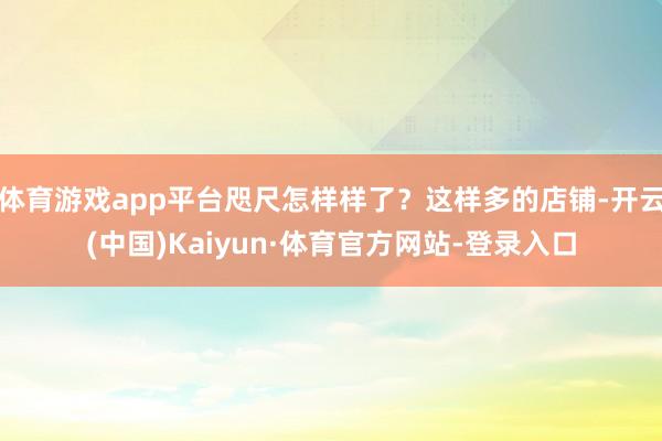 体育游戏app平台咫尺怎样样了？这样多的店铺-开云(中国)Kaiyun·体育官方网站-登录入口