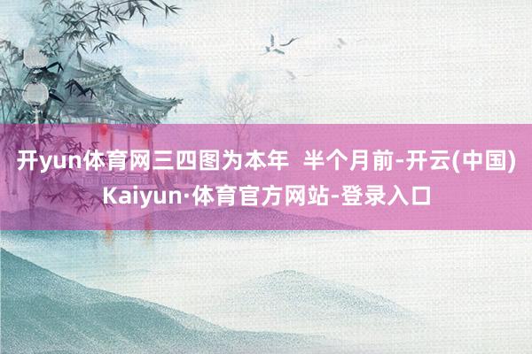 开yun体育网三四图为本年  半个月前-开云(中国)Kaiyun·体育官方网站-登录入口