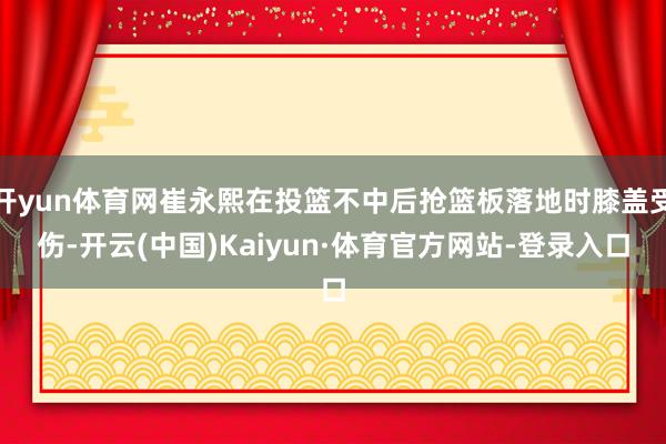 开yun体育网崔永熙在投篮不中后抢篮板落地时膝盖受伤-开云(中国)Kaiyun·体育官方网站-登录入口