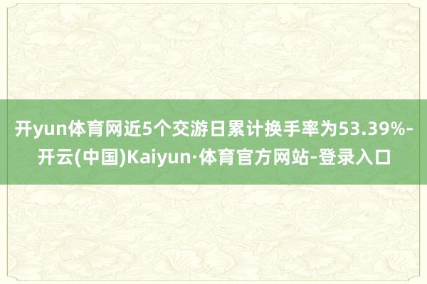 开yun体育网近5个交游日累计换手率为53.39%-开云(中国)Kaiyun·体育官方网站-登录入口