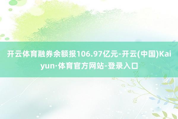 开云体育融券余额报106.97亿元-开云(中国)Kaiyun·体育官方网站-登录入口