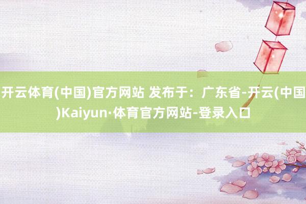 开云体育(中国)官方网站 发布于：广东省-开云(中国)Kaiyun·体育官方网站-登录入口