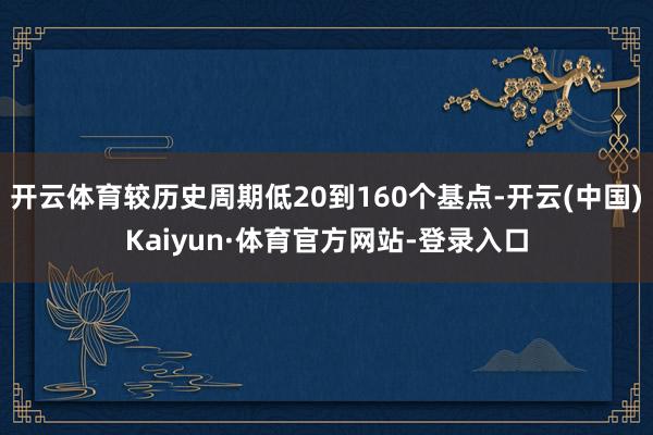 开云体育较历史周期低20到160个基点-开云(中国)Kaiyun·体育官方网站-登录入口