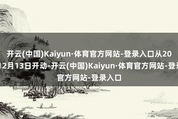 开云(中国)Kaiyun·体育官方网站-登录入口从2024年12月13日开动-开云(中国)Kaiyun·体育官方网站-登录入口