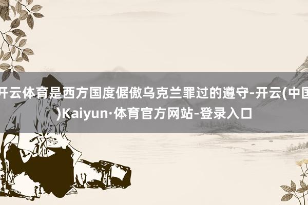 开云体育是西方国度倨傲乌克兰罪过的遵守-开云(中国)Kaiyun·体育官方网站-登录入口