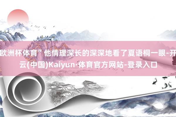 欧洲杯体育”他情理深长的深深地看了夏语桐一眼-开云(中国)Kaiyun·体育官方网站-登录入口