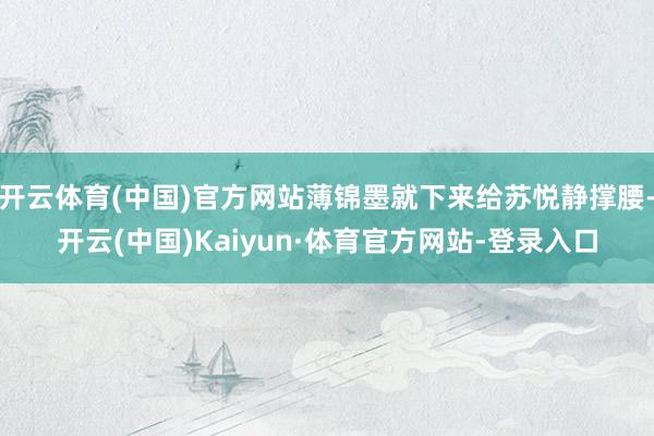 开云体育(中国)官方网站薄锦墨就下来给苏悦静撑腰-开云(中国)Kaiyun·体育官方网站-登录入口