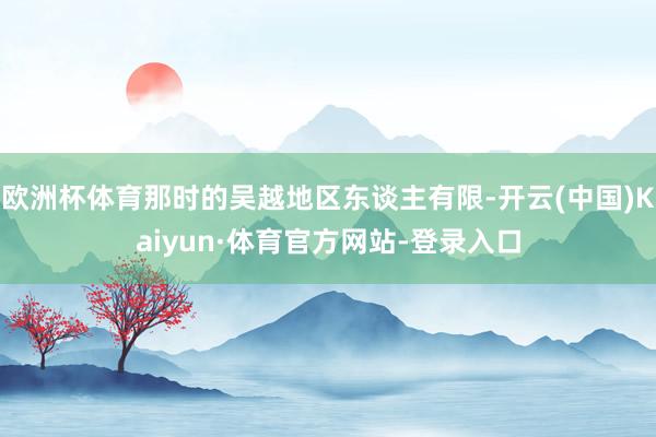 欧洲杯体育那时的吴越地区东谈主有限-开云(中国)Kaiyun·体育官方网站-登录入口