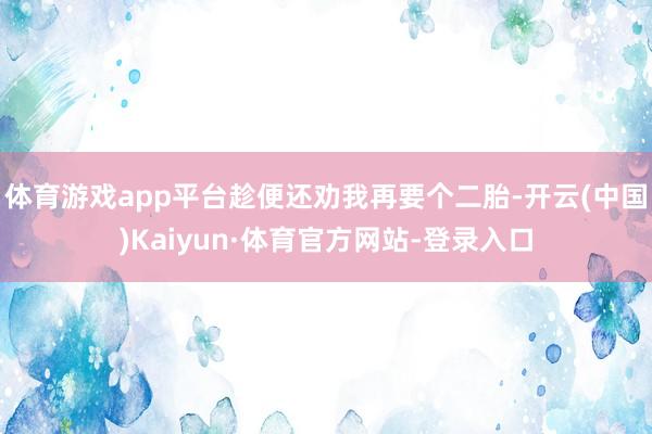 体育游戏app平台趁便还劝我再要个二胎-开云(中国)Kaiyun·体育官方网站-登录入口