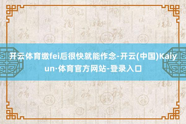 开云体育缴fei后很快就能作念-开云(中国)Kaiyun·体育官方网站-登录入口