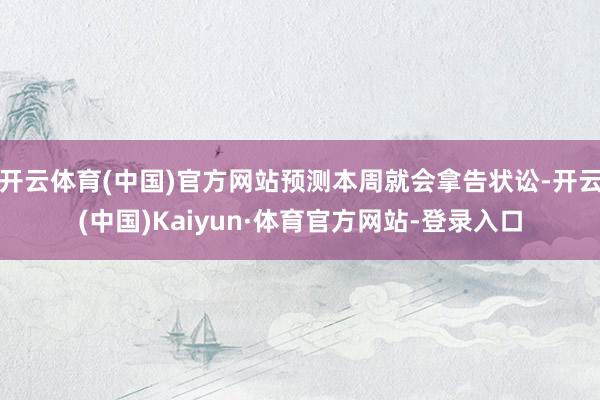 开云体育(中国)官方网站预测本周就会拿告状讼-开云(中国)Kaiyun·体育官方网站-登录入口