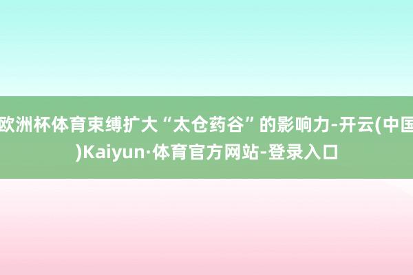 欧洲杯体育束缚扩大“太仓药谷”的影响力-开云(中国)Kaiyun·体育官方网站-登录入口
