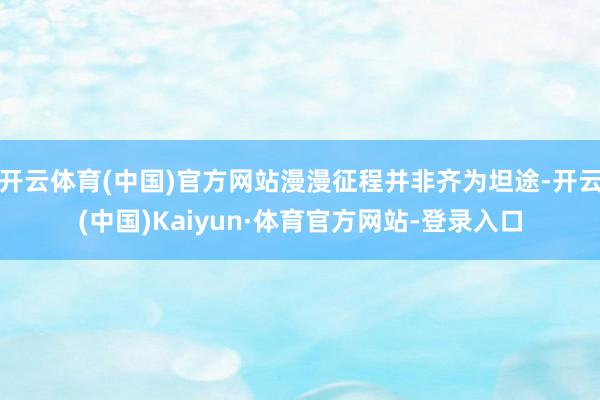 开云体育(中国)官方网站漫漫征程并非齐为坦途-开云(中国)Kaiyun·体育官方网站-登录入口