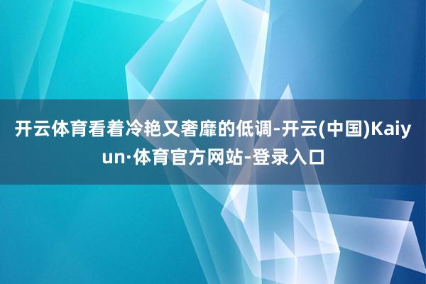 开云体育看着冷艳又奢靡的低调-开云(中国)Kaiyun·体育官方网站-登录入口
