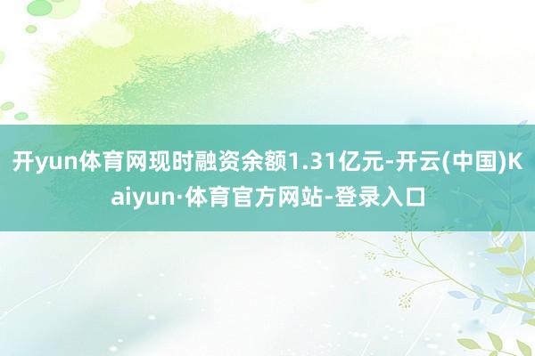开yun体育网现时融资余额1.31亿元-开云(中国)Kaiyun·体育官方网站-登录入口