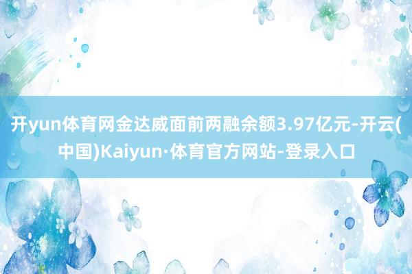 开yun体育网金达威面前两融余额3.97亿元-开云(中国)Kaiyun·体育官方网站-登录入口