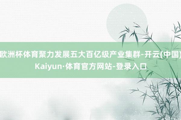 欧洲杯体育聚力发展五大百亿级产业集群-开云(中国)Kaiyun·体育官方网站-登录入口