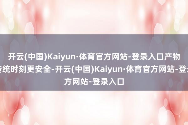 开云(中国)Kaiyun·体育官方网站-登录入口产物比拟传统时刻更安全-开云(中国)Kaiyun·体育官方网站-登录入口