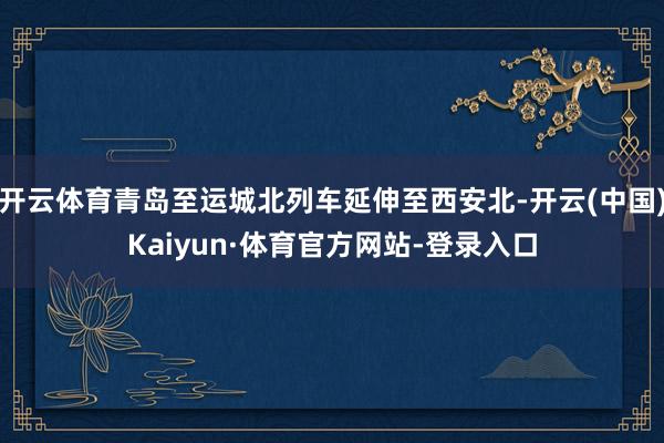 开云体育青岛至运城北列车延伸至西安北-开云(中国)Kaiyun·体育官方网站-登录入口