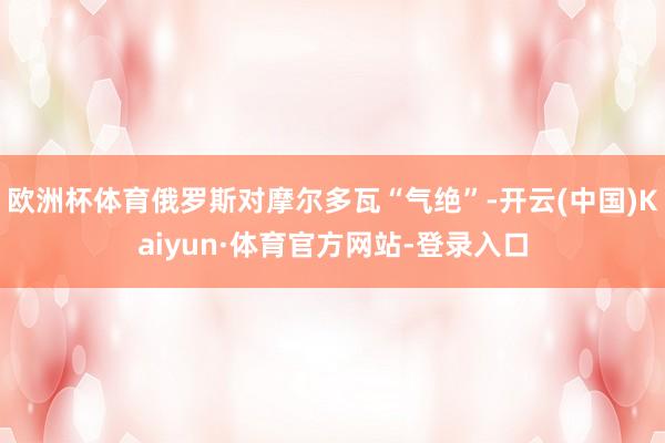 欧洲杯体育俄罗斯对摩尔多瓦“气绝”-开云(中国)Kaiyun·体育官方网站-登录入口