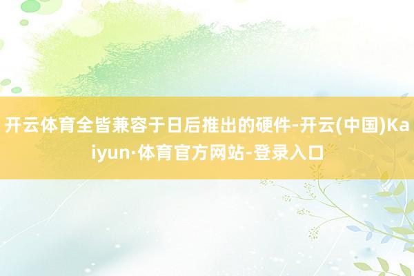 开云体育全皆兼容于日后推出的硬件-开云(中国)Kaiyun·体育官方网站-登录入口
