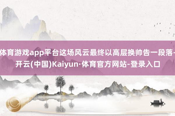 体育游戏app平台这场风云最终以高层换帅告一段落-开云(中国)Kaiyun·体育官方网站-登录入口