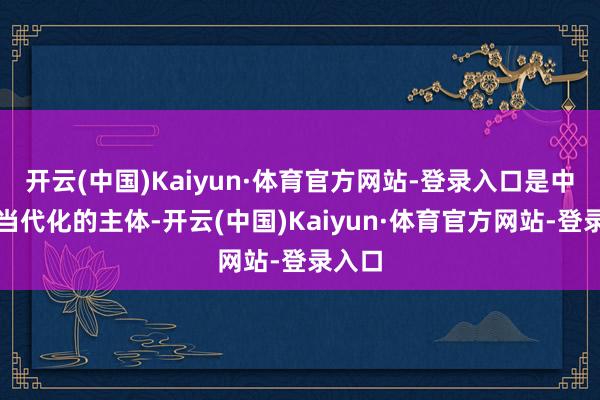 开云(中国)Kaiyun·体育官方网站-登录入口是中国式当代化的主体-开云(中国)Kaiyun·体育官方网站-登录入口