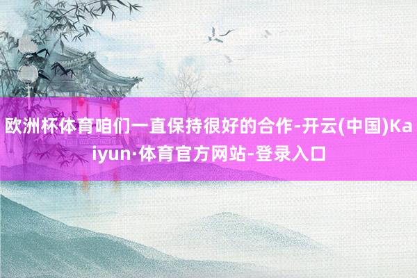 欧洲杯体育咱们一直保持很好的合作-开云(中国)Kaiyun·体育官方网站-登录入口