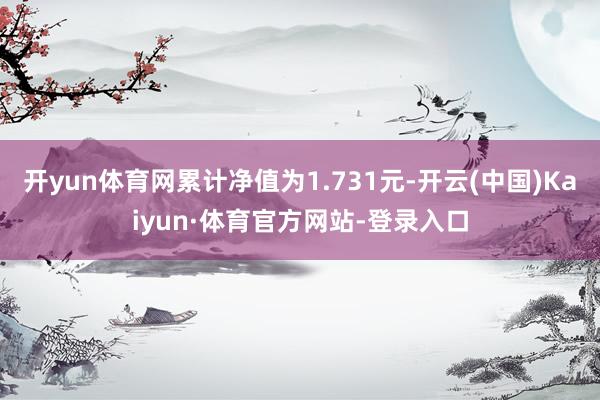 开yun体育网累计净值为1.731元-开云(中国)Kaiyun·体育官方网站-登录入口