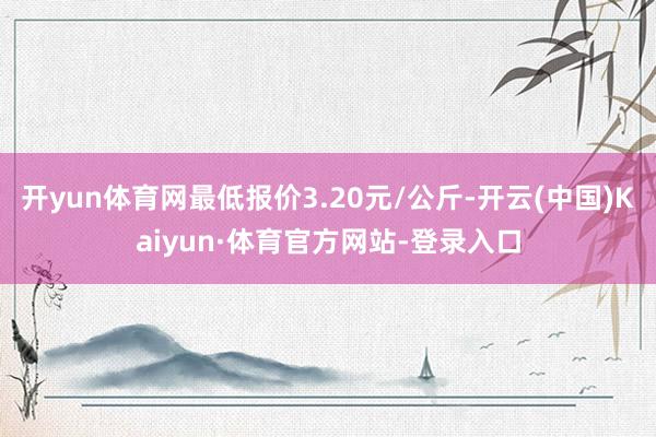 开yun体育网最低报价3.20元/公斤-开云(中国)Kaiyun·体育官方网站-登录入口