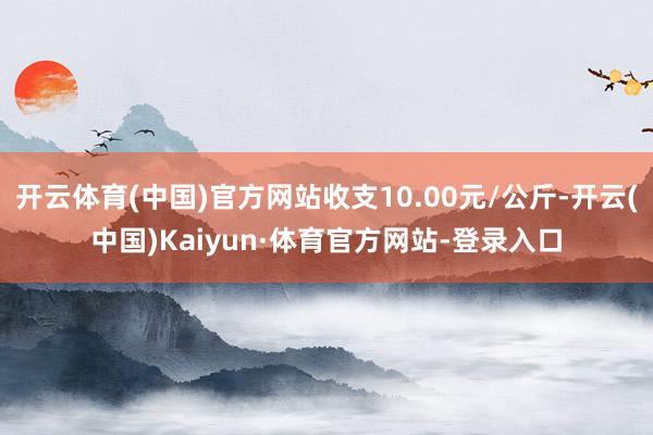 开云体育(中国)官方网站收支10.00元/公斤-开云(中国)Kaiyun·体育官方网站-登录入口