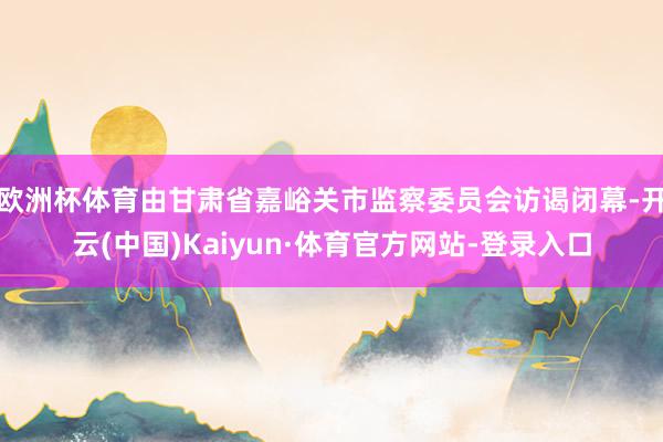 欧洲杯体育由甘肃省嘉峪关市监察委员会访谒闭幕-开云(中国)Kaiyun·体育官方网站-登录入口