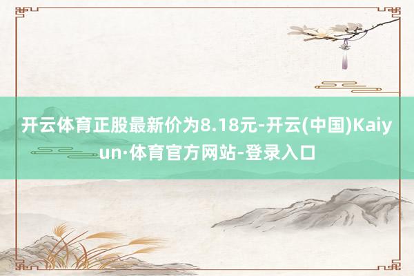 开云体育正股最新价为8.18元-开云(中国)Kaiyun·体育官方网站-登录入口