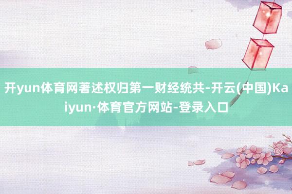 开yun体育网著述权归第一财经统共-开云(中国)Kaiyun·体育官方网站-登录入口