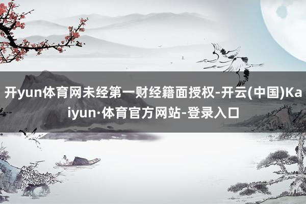 开yun体育网未经第一财经籍面授权-开云(中国)Kaiyun·体育官方网站-登录入口