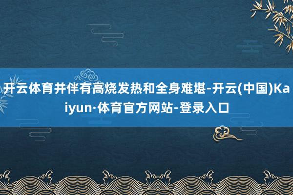 开云体育并伴有高烧发热和全身难堪-开云(中国)Kaiyun·体育官方网站-登录入口