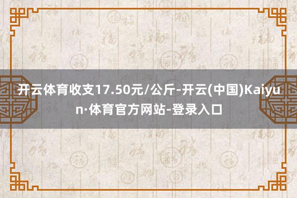 开云体育收支17.50元/公斤-开云(中国)Kaiyun·体育官方网站-登录入口