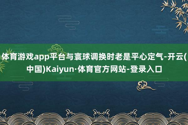 体育游戏app平台与寰球调换时老是平心定气-开云(中国)Kaiyun·体育官方网站-登录入口