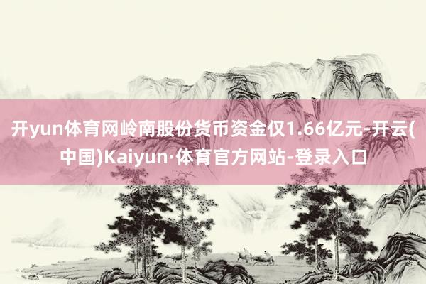开yun体育网岭南股份货币资金仅1.66亿元-开云(中国)Kaiyun·体育官方网站-登录入口