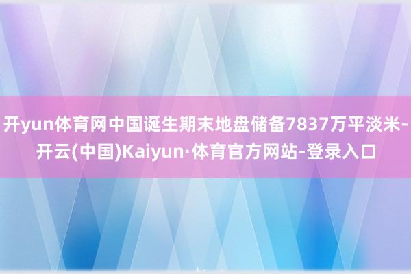 开yun体育网中国诞生期末地盘储备7837万平淡米-开云(中国)Kaiyun·体育官方网站-登录入口