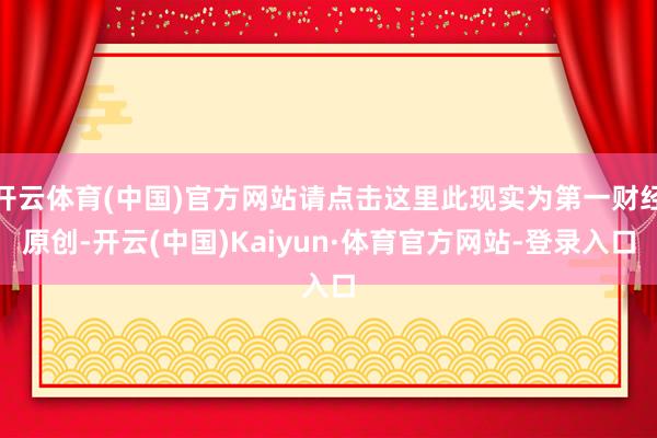 开云体育(中国)官方网站请点击这里此现实为第一财经原创-开云(中国)Kaiyun·体育官方网站-登录入口