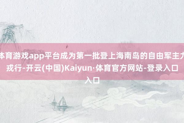 体育游戏app平台成为第一批登上海南岛的自由军主力戎行-开云(中国)Kaiyun·体育官方网站-登录入口