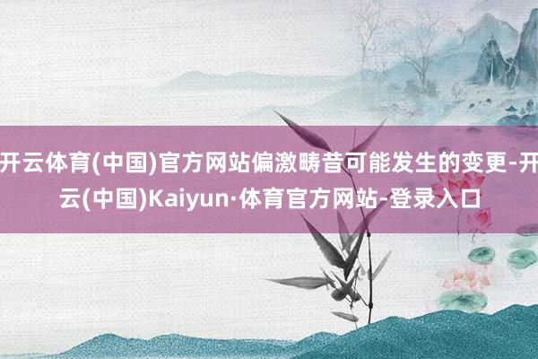 开云体育(中国)官方网站偏激畴昔可能发生的变更-开云(中国)Kaiyun·体育官方网站-登录入口