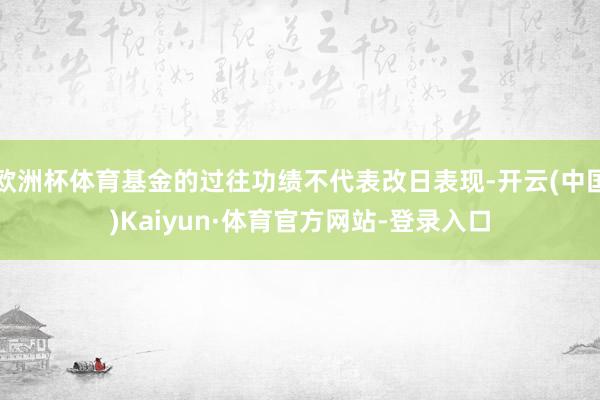 欧洲杯体育基金的过往功绩不代表改日表现-开云(中国)Kaiyun·体育官方网站-登录入口