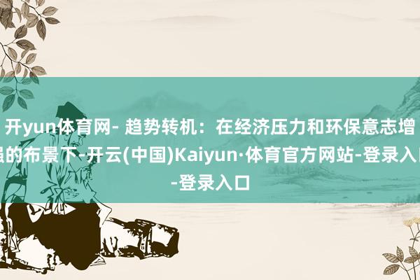 开yun体育网- 趋势转机：在经济压力和环保意志增强的布景下-开云(中国)Kaiyun·体育官方网站-登录入口
