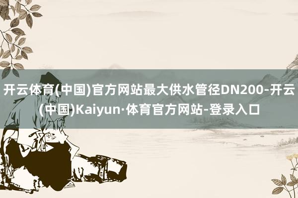 开云体育(中国)官方网站最大供水管径DN200-开云(中国)Kaiyun·体育官方网站-登录入口